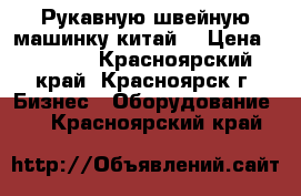 Рукавную швейную машинку китай. › Цена ­ 3 000 - Красноярский край, Красноярск г. Бизнес » Оборудование   . Красноярский край